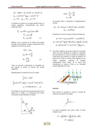 Física General III Campo magnético y fuerza magnética Toribio Córdova C.
369
2
27 19
1
500 0,51 10.10
1,67.10 1,6.10
???; ???; ???
p p
V V B T d m
m kgq C
y pα
−
− −
∆= = =
= =
= ∆= =

Al ingresar el protón en la región donde existe un
campo magnético, experimentará una fuerza
expresada como
0
0
ˆˆ( ) ( )
ˆ
m p
m p
F q vxB q v i x Bk
F q v Bj
= = −
=
 

0m pF q v B= (1)
Debido a que el protón en el interior del campo
describe un movimiento circular, la aplicación de la
segunda ley de Newton nos da
2
0
0
n n
p
F ma
v
q v B m
R
∑ =
=
0
p
mv
R
q B
= (2)
Ahora se procede a determinar la velocidad con
que ingresa el protón al interior del campo
magnético.
Remplazando la ecuación (4) en (3), resulta
2
0
27 2 19 5
0
1
2
1
[1,67.10 ] 1,6.10 [5.10 ]
2
mv q V
kg v C V− −
= ∆
=
6
0 9,788.10 /v m s= (3)
En la figura se muestra la trayectoria descrita por el
protón en el campo y la orientación del vector
velocidad con que abandona el campo
10
20
30
d
sen
R
α
α
= =
= °
Se procede ahora a determina el desplazamiento
vertical
2
1
1
cos 20.10 [1 cos30 ]
2,679
y R R m
y cm
α −
∆ = − = − °
∆ =
Finalmente el vector momento lineal está dado por
0 0
27 6
21 21
ˆ ˆ[ cos30 30 ]
ˆ ˆ1,67.10 (9,788.10 / )[0,8 0,5 ]
ˆ ˆ[14.16.10 8,17.10 ] . /
pp mv m v i v sen j
p kg m s i j
p i j kg m s
−
− −
== + °
= +
= +
 


7. Una barra cilíndrica de masa m radio R es colocada
sobre dos rieles paralelos de longitud l separados
por una distancia d, como se muestra en la figura.la
varilla lleva una corriente I y rueda sin deslizar a lo
largo de los rieles los cuales están ubicados en un
campo magnético uniforme 𝐵�⃗ dirigido
verticalmente hacia abajo. Si la barra está
inicialmente en reposo, ¿Cuál es su velocidad
cuando abandona los rieles.
Solución
Para resolver el ejemplo se utiliza el sistema de
referencia mostrado en la figura
La fuerza magnética que actúa sobre la barra
cilíndrica será
( ) ( )
( )
F I dlxB I dli x Bk
F IBd j
= = −
=
∫ ∫
  
 
 