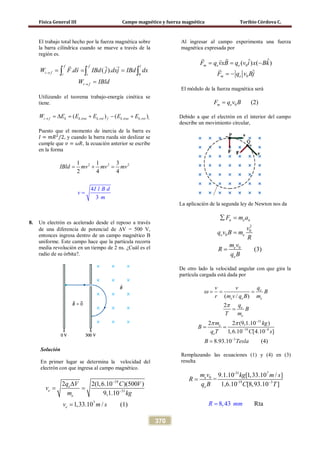 Física General III Campo magnético y fuerza magnética Toribio Córdova C.
370
El trabajo total hecho por la fuerza magnética sobre
la barra cilíndrica cuando se mueve a través de la
región es.
0
. ( ).
f f l
i f i i
i f
W F ds IBd j dxj IBd dx
W IBld
→
→
= = =
=
∫ ∫ ∫
  
Utilizando el teorema trabajo-energía cinética se
tiene.
, , , ,( ) ( )i f k k tras k rot f k tras k rot iW E E E E E→ =∆ = + − +
Puesto que el momento de inercia de la barra es
𝐼 = 𝑚𝑅2
/2, y cuando la barra rueda sin deslizar se
cumple que 𝑣 = 𝜔𝑅, la ecuación anterior se escribe
en la forma
2 2 21 1 3
2 4
4
3
4
IBld mv mv mv
I l B d
v
m
= + =
=
8. Un electrón es acelerado desde el reposo a través
de una diferencia de potencial de ∆V = 500 V,
entonces ingresa dentro de un campo magnético B
uniforme. Este campo hace que la partícula recorra
media revolución en un tiempo de 2 ns. ¿Cuál es el
radio de su órbita?.
Solución
En primer lugar se determina la velocidad del
electrón con que ingresa al campo magnético.
19
31
7
2 2(1,6.10 )(500 )
9,1.10
1,33.10 / (1)
e
e
e
e
q V C V
v
m kg
v m s
−
−
∆
= =
=
Al ingresar al campo experimenta una fuerza
magnética expresada por
0
0
ˆˆ( ) ( )
ˆ
m e e
m e
F q vxB q v i x Bk
F q v Bj
= = −
= −
 

El módulo de la fuerza magnética será
0 (2)m eF q v B=
Debido a que el electrón en el interior del campo
describe un movimiento circular,
La aplicación de la segunda ley de Newton nos da
2
0
0
n e n
e e
F m a
v
q v B m
R
∑ =
=
0
(3)e
e
m v
R
q B
=
De otro lado la velocidad angular con que gira la
partícula cargada está dada por
31
19 9
3
( / )
2
2 2 (9,1.10 )
1,6.10 [4.10 ]
8.93.10 (4)
e
e e e
e
e
e
e
qv v
B
r m v q B m
q
B
T m
m kg
B
q T C s
B Tesla
ω
π
π π −
− −
−
= = =
=
= =
=
Remplazando las ecuaciones (1) y (4) en (3)
resulta
-31 7
0
-19 3
9.1.10 [1,33.10 / ]
=
1,6.10 [8,93.10 ]
Rt8 43 a,
e
e
R
m v kg m
m
s
R
m
q B C T−
=
=
 