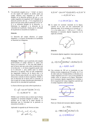 Física General III Campo magnético y fuerza magnética Toribio Córdova C.
371
9. Una partícula cargada con q = +6,6µC, se mueve
en una región del espacio en donde existe un
campo eléctrico cuya magnitud es 1250 N/C
dirigido en la dirección positiva del eje x, y un
campo magnético de magnitud 1,02 T dirigido en la
dirección positiva del eje z. Si la magnitud de la
fuerza neta que actúa sobre la partícula es 6,23.10-3
N y se encuentra dirigida en la dirección +x.
Determine la magnitud y la dirección de la
velocidad de la partícula. Asuma que la velocidad
de la partícula se encuentra en el plano x-y.
Solución
La dirección del campo eléctrico, el campo
magnético, y la fuerza involucrada en el problema
se muestran en el diagrama
Estrategia. Debido a que la partícula está cargada
positivamente el campo eléctrico E, ejerce una
fuerza en la dirección +x. Por otro lado debido a
que la fuerza neta que actúa sobre la partícula está
en la dirección +x, la fuerza magnética puede estar
en la dirección x, pero podría tener la misma
dirección o la opuesta. Para ver ello comparamos
las magnitudes relativas de la fuerza neta y la
fuerza eléctrica para decidir con cuál de estas dos
direcciones coincide la fuerza magnética. Debido a
que la dirección de la fuerza neta es conocida, se
usa la regla de la mano derecha para determinar la
dirección de la velocidad de la partícula.
La fuerza eléctrica que actúa sobre la partícula es
6
6
ˆ6,6.10 [1250 / ]
8,250.10 (1)
e
e
F qE C i N C
F N
−
−
= =
=
 

Debido a que la fuerza neta es menor que la fuerza
magnética se encuentra dirigida en sentido –x. De
acuerdo con la regla de la mano derecha se
determina que la velocidad de la partícula se
encuentra en sentido –y.
Aplicando la segunda ley de Newton se tiene
neta e m neta
neta
F F F F F
qE qvB F
∑ = ⇒ − =
− =
3
3
6 3
3
8,25.10 [6,6.10 ][ ][1,02 ] 6,23.10
0,25
ˆ[ 255.10 ] /
5.1
Rta
0 /
C v T N
v j m s
v m s
− − −
−
− =
=
= −

10. La espira de corriente mostrada en la figura,
consiste en un lazo con dos semicírculos de
diferente radio. Si la corriente en el circuito es I =
2 A, y los radios son a = 3,00 cm y b = 9,00 cm.
Determine el momento dipolar magnético de la
espira de corriente.
Solución
El momento dipolar magnético viene expresado por
2 2
2
ˆ
ˆ1[2,5 ] [(0,09 )
ˆ0,
(0,03 ) ]( )
2
035
B n
B
B
NIAe
A m m
A m k
k
µ
π
µ
µ
=
= +
= −
−



11. Una corriente de 200 mA es mantenida en una
bobina circular compuesta por 50 vueltas de 25 cm
de radio cada una. Si dicha bobina es ubicada en un
campo magnético de 0,85 T con su área paralela al
campo como se muestra en la figura. Determine:
(a) el momento dipolar magnético de la bobina y
(b) la magnitud del torque magnético ejercido por
el campo magnético sobre la bobina.
Solución
Parte (a). Cálculo del momento dipolar magnético
2
2
ˆ
ˆ50[0,2 ][ (0,
ˆ[ 0,982 ]
25 ) ( )
2
B
B
B
nNI
k A m
Ae
A m k
µ
π
µ
µ −
=
=
−
=



 