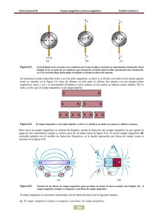 Física General III Campo magnético y fuerza magnética Toribio Córdova C.
346
(a) (b) (c)
Figura 8.3. (a) la brújula en la cercanía a un conductor por el que no fluye corriente no experimenta orientación, (b) la
brújula en la cercanía de un conductor que transporta corriente hacia arriba experimenta una orientación,
(c) si la corriente fluye hacia abajo la brújula se orienta en dirección opuesta
En la práctica resulta imposible aislar a un sólo polo magnético, es decir si se divide a un imán en dos partes iguales
como se muestra en la figura 8.4, lejos de obtener un sólo polo se obtiene dos imanes con sus propios polos
magnéticos norte y sur y si nuevamente dividimos a estos imanes en dos partes se obtiene cuatro imanes. Por lo
tanto, se dice que el campo magnético es de origen dipolar.
Figura 8.4. El campo magnético es de origen dipolar es decir si se divide a un imán en n partes se obtiene n imanes.
Para trazar un campo magnético se utilizan las brújulas, siendo la dirección del campo magnético la que apunta la
aguja de este instrumento cuando se coloca cerca de un imán (véase la figura 8.5a. El vector campo magnético (B)
conocido también con el nombre de Inducción Magnética, se le puede representar por líneas de campo como se
muestra en la figura 8.5b.
(a) (b)
Figura 8.5. Trazado de las líneas de campo magnético para un imán en forma de barra usando una brújula, (b) el
campo magnético siempre es tangente a una línea de campo magnético
El ampo magnético se encuentra relacionado con las líneas de fuerza de la siguiente manera:
a) El campo magnético siempre es tangente a una línea de campo magnético.
 