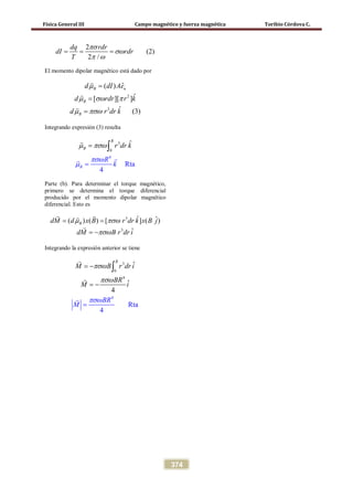 Física General III Campo magnético y fuerza magnética Toribio Córdova C.
374
2
(2)
2 /
dq rdr
dI rdr
T
πσ
σω
π ω
= = =
El momento dipolar magnético está dado por
2
3
ˆ( )
ˆ[ ][ ]
ˆ (3)
B n
B
B
d dI Ae
d rdr r k
d r dr k
µ
µ σω π
µ πσω
=
=
=



Integrando expresión (3) resulta
4
3
0
Rt
ˆ
a
4
R
B
B r d
k
r k
Rπσω
µ
µ πσω=
=
∫



Parte (b). Para determinar el torque magnético,
primero se determina el torque diferencial
producido por el momento dipolar magnético
diferencial. Esto es
3
3
ˆ ˆ( ) ( ) [ ] ( )
ˆ
BdM d x B r dr k x B j
dM B r dr i
µ πσω
πσω
= =
= −
 

Integrando la expresión anterior se tiene
3
4
0
4
R
ˆ
t
4
ˆ
a
4
R
M B r dr i
BR
BR
M
M i
πσω
πσ
πσω
ω
= −
= −
=
∫



 