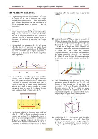 Física General III Campo magnético y fuerza magnética Toribio Córdova C.
375
8.13. PROBLEMAS PROPUESTOS.
15. Un protón viaja con una velocidad de 3.106
m/s a
un ángulo de 37° en la dirección del campo
magnético con un valor de 0,3 T en la dirección de
las y positiva. Determine: (a) La magnitud de la
fuerza magnética sobre el protón y (b) su
aceleración
16. Un protón se mueve perpendicularmente a un
campo magnético uniforme B a una velocidad de
1.107
m/s y experimenta una aceleración de 2.1013
m/s2
en la dirección positiva de las x cuando su
velocidad está en la dirección positiva de las z.
determine la magnitud y dirección del campo
magnético.
17. Una partícula con una carga de +8,4 μC y una
velocidad de 45 m/s entra en una región donde
existe un campo magnético uniforme de 0,3 T. Para
los casos mostrados en la figura, encuentre la
magnitud y la dirección de la fuerza magnética
sobre la partícula.
18. Un conductor suspendido por dos alambres
flexibles, como se muestra en la figura tiene una
masa por unidad de longitud igual a 0,040 kg/m.
Determine la corriente que debe pasar por el
conductor para que la tensión en los alambres de
soporte sea igual a cero cuando el campo
magnético tiene un valor de 3,6 Tesla dirigido
hacia la página. ¿Cuál es la dirección de I? .
19. Un alambre doblado en forma de semicírculo, de
radio R = 0,25 m, forma un circuito cerrado y
conduce una corriente I = 3 A. el alambre está en el
plano xy y con un campo magnético uniforme está
dirigido a lo largo del eje positivo de las y como se
muestra. Si la magnitud del campo es B = 0,25 T.
Determine la magnitud y dirección de la fuerza
magnética sobre la porción recta y curva del
alambre
20. Una varilla con 0,72 kg de masa y un radio de
6.00 cm descansa sobre dos rieles paralelos como
se muestra en la figura que están separados por una
distancia d = 12, cm y tienen una longitud
L = 45 cm de largo. La varilla conduce una
corriente I = 48 A (en la dirección que se muestra)
y rueda por los rieles sin deslizar.
Perpendicularmente a la varilla y a los rieles existe
un campo magnético uniforme de magnitud
B = 0,24 T. Si la varilla parte del reposo, determine
la velocidad de la varilla cuando abandona los
rieles.
21. En la figura el cubo tiene aristas de 40 cm. Cuatro
segmentos rectos de alambre, ab, bc, cd, y da
forman un lazo cerrado por el que fluye una
corriente I = 5 A en la dirección indicada. En la
dirección positiva de las y existe un campo
magnético uniforme de magnitud B = 0,02 T.
Determine la magnitud y la dirección de la fuerza
magnética que se ejerce sobre cada segmento.
22. Una bobina de N = 200 vueltas, muy apretadas
tiene las dimensiones de a = 8 cm y b = 6 cm. Si la
bobina se encuentra en un campo magnético
B = 0,48 T en la dirección + x como se muestra en
la figura. Determine: (a) El momento dipolar
 
