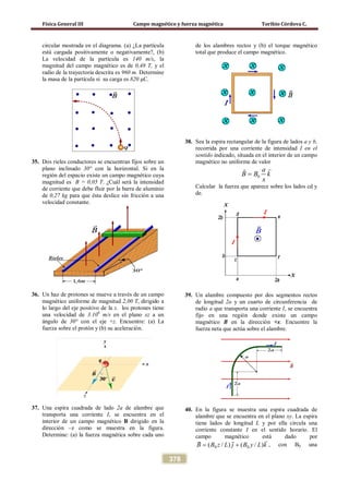Física General III Campo magnético y fuerza magnética Toribio Córdova C.
378
circular mostrada en el diagrama. (a) ¿La partícula
está cargada positivamente o negativamente?, (b)
La velocidad de la partícula es 140 m/s, la
magnitud del campo magnético es de 0,48 T, y el
radio de la trayectoria descrita es 960 m. Determine
la masa de la partícula si su carga es 820 μC.
35. Dos rieles conductores se encuentran fijos sobre un
plano inclinado 30° con la horizontal. Si en la
región del espacio existe un campo magnético cuya
magnitud es B = 0,05 T. ¿Cuál será la intensidad
de corriente que debe fluir por la barra de aluminio
de 0,27 kg para que ésta deslice sin fricción a una
velocidad constante.
36. Un haz de protones se mueve a través de un campo
magnético uniforme de magnitud 2,00 T, dirigido a
lo largo del eje positivo de la z. los protones tiene
una velocidad de 3.106
m/s en el plano xz a un
ángulo de 30° con el eje +z. Encuentre: (a) La
fuerza sobre el protón y (b) su aceleración.
37. Una espira cuadrada de lado 2a de alambre que
transporta una corriente I, se encuentra en el
interior de un campo magnético B dirigido en la
dirección –z como se muestra en la figura.
Determine: (a) la fuerza magnética sobre cada uno
de los alambres rectos y (b) el torque magnético
total que produce el campo magnético.
38. Sea la espira rectangular de la figura de lados a y b,
recorrida por una corriente de intensidad I en el
sentido indicado, situada en el interior de un campo
magnético no uniforme de valor
0
a
B B k
x
=

Calcular la fuerza que aparece sobre los lados cd y
de.
39. Un alambre compuesto por dos segmentos rectos
de longitud 2a y un cuarto de circunferencia de
radio a que transporta una corriente I, se encuentra
fijo en una región donde existe un campo
magnético B en la dirección +x. Encuentre la
fuerza neta que actúa sobre el alambre.
40. En la figura se muestra una espira cuadrada de
alambre que se encuentra en el plano xy. La espira
tiene lados de longitud L y por ella circula una
corriente constante I en el sentido horario. El
campo magnético está dado por
kLyBjLzBB

)/()/( 00 += , con B0 una
 