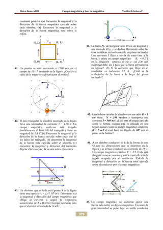 Física General III Campo magnético y fuerza magnética Toribio Córdova C.
379
constante positiva. (a) Encuentre la magnitud y la
dirección de la fuerza magnética ejercida sobre
cada alambre, (b) Encuentre la magnitud y la
dirección de la fuerza magnética neta sobre la
espira.
41. Un protón se está moviendo a 1500 m/s en el
campo de 135 T mostrado en la figura. ¿Cuál es el
radio de la trayectoria descrita por el protón?.
42. El lazo triangular de alambre mostrado en la figura
lleva una intensidad de corriente I = 4,70 A. Un
campo magnético uniforme está dirigido
paralelamente al lado AB del triángulo y tiene un
magnitud de 1,8 T. (a) Encuentre la magnitud y la
dirección de la fuerza ejercida sobre cada uno de
los lados del triángulo, (b) determine la magnitud
de la fuerza neta ejercida sobre el alambre, (c)
encuentre la magnitud y dirección del momento
dipolar eléctrico y (c) la torsión sobre el alambre
43. Un electrón que se halla en el punto A de la figura
tiene una rapidez v0 = 1,41.106
m/s. Determine: (a)
la magnitud y dirección del campo magnético que
obliga al electrón a seguir la trayectoria
semicircular de A a B; (b) el tiempo necesario para
que el electrón se traslade de A a B.
44. La barra AC de la figura tiene 40 cm de longitud y
una masa de 40 g, y se desliza libremente sobre las
tiras metálicas en los bordes de un plano inclinado.
Una corriente I fluye a través de estas tiras y la
barra, y existe un campo magnético By = 0,2 T
en la dirección opuesta al eje y. (a) ¿De qué
magnitud debe ser I para que la barra permanezca
en reposo?. (b) Si la corriente que fluye en el
conductor es realmente 2,5 A ¿Cuál es la
aceleración de la barra a lo largo del plano
inclinado?.
45. Una bobina circular de alambre con un radio R = 1
cm tiene N = 100 vueltas y transporta una
corriente I = 500 mA. ¿Cuál será el torque ejercido
sobre la bobina cuando esta es ubicada en una
región donde existe un campo magnético uniforme
B = 5 mT el cual hace un ángulo de 60° con el
plano de la bobina?
46. A un alambre conductor se le da la forma de una
M con las dimensiones que se muestran en la
figura y se le hace conducir una corriente de 15 A.
Un campo magnético externo B = 2,5 Tesla está
dirigido como se muestra y está a través de toda la
región ocupada por el conductor. Calcule la
magnitud y dirección de la fuerza total ejercida
sobre el conductor por el campo magnético.
47. Un campo magnético no uniforme ejerce una
fuerza neta sobre un dipolo magnético. Un imán de
gran intensidad se pone bajo un anillo conductor
 