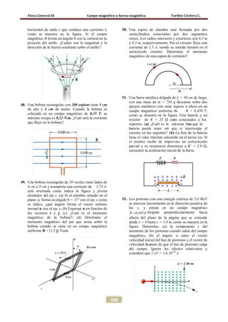 Física General III Campo magnético y fuerza magnética Toribio Córdova C.
380
horizontal de radio r que conduce una corriente I,
como se muestra en la figura. Si el campo
magnético B forma un ángulo θ con la vertical en la
posición del anillo. ¿Cuáles son la magnitud y la
dirección de la fuerza resultante sobre el anillo?.
48. Una bobina rectangular con 200 espiras tiene 5 cm
de alto y 4 cm de ancho. Cuando la bobina es
colocada en un campo magnético de 0,35 T, su
máximo torque es 0,22 N.m. ¿Cuál será la corriente
que fluye en la bobina?.
49. Una bobina rectangular de 50 vueltas tiene lados de
6 cm y 8 cm y transporta una corriente de 1,75 A.
está orientada como indica la figura y pivota
alrededor del eje z. (a) Si el alambre situado en el
plano xy forma un ángulo θ = 37º con el eje y como
se indica, ¿qué ángulo forma el vector unitario
normal n con el eje x; (b) Expresar n en función de
los vectores i y j; (c) ¿Cuál es el momento
magnético de la bobina?; (d) Determine el
momento magnético del par que actúa sobre la
bobina cuando se sitúa en un campo magnético
uniforme B = (1,5 j) Tesla.
50. Una espira de alambre está formada por dos
semicilindros conectados por dos segmentos
rectos. Los radios interiores y exteriores son 0,3 m
y 0,5 m, respectivamente. Por el circuito fluye una
corriente de 1,5 A, siendo su sentido horario en el
semicírculo exterior. Determine el momento
magnético de esta espira de corriente?.
51. Una barra metálica delgada de L = 50 cm de largo,
con una masa de m = 750 g descansa sobre dos
apoyos metálicos (sin estar sujetos a ellos) en un
campo magnético uniforme de B = 0,450 T,
como se muestra en la figura. Una batería y un
resistor de R = 25 Ω están conectados a los
soportes. (a) ¿Cuál es la máxima femε, que la
batería puede tener sin que si interrumpa el
circuito en los soportes?. (b) La fem de la batería
tiene el valor máximo calculado en el inciso (a). Si
el resistor recibe de improviso un cortocircuito
parcial y su resistencia disminuye a R’ = 2,0 Ω,
encuentre la aceleración inicial de la barra.
52. Los protones con una energía cinética de 5,0 MeV
se mueven inicialmente en la dirección positiva de
las x, y entran en un campo magnético
ˆ(0,05 )B k T=

dirigido perpendicularmente hacia
afuera del plano de la página que se extiende
desde x = 0 hasta x = 1,0 m, como se muestra en la
figura. Determine: (a) la componente y del
momento de los protones cuando salen del campo
magnético, (b) el ángulo α entre el vector
velocidad inicial del haz de protones y el vector de
velocidad después de que el haz de protones salga
del campo. Ignore los efectos relativistas y
considere que 1 eV = 1,6.10-19
J.
 