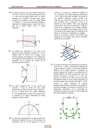Física General III Campo magnético y fuerza magnética Toribio Córdova C.
381
53. Un haz de protones con una energía cinética de
3,00 MeV se mueve en la dirección positiva de las
x y entra en una región donde existe un campo
magnético 𝐵�⃗ = (0,02𝑘�)𝑇, dirigido hacia afuera
del plano de la página y que se extiende desde
x = 0 hasta x = 1 m, como se muestra en la figura .
Determine el desplazamiento vertical del haz al
salir de la región donde existe el campo
magnético.
54. Un electrón de velocidad 107
m/s entra a una
región de campo magnético uniforme B = 0,8 T,
dirigido hacia el exterior de la página como
muestra la figura. Si el ángulo θ = 60°, Determine:
(a) el ángulo φ, (b) la distancia d, (c) el tiempo que
permanece en el interior del campo (d) la
frecuencia del movimiento.
55. Un cable conductor por el que circula una
corriente I tiene la forma de una espira
semicircular de radio R situado sobre el plano xy.
Si en la región existe un campo magnético
𝐵�⃗ = 𝐵𝑘� perpendicular al plano de la espira como
se muestra en la figura. Determine la fuerza
magnética sobre la espira.
56. La estructura rectangular de la figura puede girar
libremente alrededor del eje A-A horizontal. La
estructura es de 16 cm de longitud y 6 cm de
anchura y su masa por unidad de longitud es
λ 𝑚 = 20 𝑔/𝑐𝑚. Un campo magnético uniforme B
= 0,2 T tiene la dirección mostrada. Por medio de
dos alambre superiores puede enviarse una
corriente que circula por la estructura. (a) si no
pasa corriente por la estructura. ¿Cuál es el
período de éste péndulo físico para pequeñas
oscilaciones?. (b) si una corriente de 8 A fluye a
través de los conductores en el sentido indicado,
¿Cuál es el período de este péndulo físico?. (c) Si
la corriente es de sentido opuesto al indicado en la
figura, la estructura se desplazará un ánguloθ a
partir de la posición vertical. ¿Cuál debe serla
magnitud de la corriente para que la estructura
permanezca en equilibrio
57. El circuito de la figura está formado por una batería
cuya fem es 𝜀 = 24 𝑉, conectada por alambres en
su parte superior e inferior y de resortes metálicos
idénticos en los lados derecho e izquierdo. La
porción superior del circuito se encuentra fija. El
alambre inferior de forma semicircular tiene una
masa de 24 gramos y un radio de r = 8 cm. Los
resortes se estiran 0,6 cm bajo la acción del peso
del alambre cuando no existe campo magnético y el
circuito presenta una resistencia total de R = 16 Ω.
Cuando el campo magnético 𝐵�⃗, dirigido
perpendicularmente hacia el interior de la página se
encuentra actuando, los resortes se estiran 0,4 cm
adicionales. Determine: (a) la intensidad de
corriente que fluye en el circuito y (b) la magnitud
del campo magnético aplicado.
 