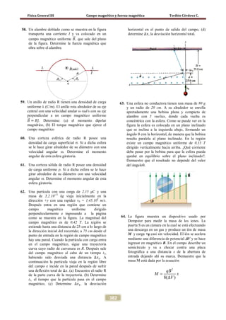 Física General III Campo magnético y fuerza magnética Toribio Córdova C.
382
58. Un alambre doblado como se muestra en la figura
transporta una corriente I y va colocado en un
campo magnético uniforme 𝐵�⃗, que sale del plano
de la figura. Determine la fuerza magnética que
obra sobre el alambre.
59. Un anillo de radio R tienen una densidad de carga
uniforme λ (C/m). El anillo rota alrededor de su eje
central con una velocidad anular ω rad/s con su eje
perpendicular a un campo magnético uniforme
𝐵�⃗ = 𝐵𝚥̂. Determine: (a) el momento dipolar
magnético, (b) El torque magnético que ejerce el
campo magnético
60. Una corteza esférica de radio R posee una
densidad de carga superficial σ. Si a dicha esfera
se le hace girar alrededor de su diámetro con una
velocidad angular ω. Determine el momento
angular de esta esfera giratoria.
61. Una corteza sólida de radio R posee una densidad
de carga uniforme ρ. Si a dicha esfera se le hace
girar alrededor de su diámetro con una velocidad
angular ω. Determine el momento angular de esta
esfera giratoria.
62. Una partícula con una carga de 2,15 μC y una
masa de 3,2.10-11
kg viaja inicialmente en la
dirección +y con una rapidez v0 = 1,45.105
m/s.
Después entra en una región que contiene un
campo magnético uniforme dirigido
perpendicularmente e ingresando a la página
como se muestra en la figura. La magnitud del
campo magnético es de 0,42 T. La región se
extiende hasta una distancia de 25 cm a lo largo de
la dirección inicial del recorrido; a 75 cm desde el
punto de entrada en la región de campo magnético
hay una pared. Cuando la partícula con carga entra
en el campo magnético, sigue una trayectoria
curva cuyo radio de curvatura es R. Después sale
del campo magnético al cabo de un tiempo t1,
habiendo sido desviada una distancia ∆𝑥1. A
continuación la partícula viaja en la región libre
del campo e incide en la pared después de sufrir
una deflexión total de ∆𝑥. (a) Encuentre el radio R
de la parte curva de la trayectoria. (b) Determine
t1, el tiempo que la partícula pasa en el campo
magnético, (c) Determine ∆𝑥1, la desviación
horizontal en el punto de salida del campo, (d)
determine ∆𝑥, la desviación horizontal total.
63. Una esfera no conductora tienen una masa de 80 g
y un radio de 20 cm. A su alrededor se enrolla
apretadamente una bobina plana y compacta de
alambre con 5 vueltas, donde cada vuelta es
concéntrica con la esfera. Como se puede ver en la
figura la esfera es colocada en un plano inclinado
que se inclina a la izquierda abajo, formando un
ángulo θ con la horizontal, de manera que la bobina
resulta paralela al plano inclinado. En la región
existe un campo magnético uniforme de 0,35 T
dirigido verticalmente hacia arriba. ¿Qué corriente
debe pasar por la bobina para que la esfera pueda
quedar en equilibrio sobre el plano inclinado?.
Demuestre que el resultado no depende del valor
del ánguloθ.
64. La figura muestra un dispositivo usado por
Dempster para medir la masa de los iones. La
puerta S es un cámara en la cual se está efectuando
una descarga en un gas y produce un ión de masa
M y carga +q casi sin velocidad. El ión se acelera
mediante una diferencia de potencial ∆V y se hace
ingresar en magnético B. En el campo describe un
semicírculo y va a chocar contra una placa
fotográfica a una distancia x de la abertura de
entrada dejando ahí su marca. Demuestre que la
masa M está dada por la ecuación
2
8( )
qB
M x
V
=
∆
 