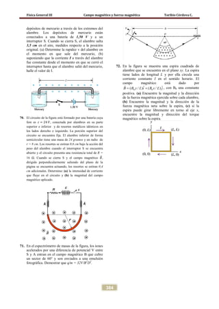 Física General III Campo magnético y fuerza magnética Toribio Córdova C.
384
depósitos de mercurio a través de los extremos del
alambre. Los depósitos de mercurio están
conectados a una batería de 1,50 V y a un
interruptor S. Cuando se cierra S, el alambre salta
3,5 cm en el aire, medidos respecto a la posición
original. (a) Determine la rapidez v del alambre en
el momento en que sale del mercurio, (b)
suponiendo que la corriente I a través del alambre
fue constante desde el momento en que se cerró el
interruptor hasta que el alambre salió del mercurio,
halle el valor de I.
70. El circuito de la figura está formado por una batería cuya
fem es 𝜀 = 24 𝑉, conectada por alambres en su parte
superior e inferior y de resortes metálicos idénticos en
los lados derecho e izquierdo. La porción superior del
circuito se encuentra fija. El alambre inferior de forma
semicircular tiene una masa de 24 gramos y un radio de
r = 8 cm. Los resortes se estiran 0,6 cm bajo la acción del
peso del alambre cuando el interruptor S se encuentra
abierto y el circuito presenta una resistencia total de R =
16 Ω. Cuando se cierra S y el campo magnético 𝐵�⃗,
dirigido perpendicularmente saliendo del plano de la
página se encuentra actuando, los resortes se estiran 0,4
cm adicionales. Determine: (a) la intensidad de corriente
que fluye en el circuito y (b) la magnitud del campo
magnético aplicado.
71. En el espectrómetro de masas de la figura, los iones
acelerados por una diferencia de potencial V entre
S y A entran en el campo magnético B que cubre
un sector de 60° y son enviados a una emulsión
fotográfica. Demostrar que q/m = 32V/B2
D2
.
72. En la figura se muestra una espira cuadrada de
alambre que se encuentra en el plano xy. La espira
tiene lados de longitud L y por ella circula una
corriente constante I en el sentido horario. El
campo magnético está dado por
0 0
ˆ ˆ( / ) ( / )B B y L i B x L j= +

, con B0 una constante
positiva. (a) Encuentre la magnitud y la dirección
de la fuerza magnética ejercida sobre cada alambre,
(b) Encuentre la magnitud y la dirección de la
fuerza magnética neta sobre la espira, (c) si la
espira puede girar libremente en torno al eje x,
encuentre la magnitud y dirección del torque
magnético sobre la espira.
 