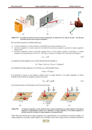 Física General III Campo magnético y fuerza magnética Toribio Córdova C.
348
(a) (b) (c)
Figura 8.7. (a) Gráfica que ilustra el trazo de la fuerza magnética, (b) Aplicación de la regla de la mano derecha para
determinar la dirección de la fuerza magnética
Por otro lado la ecuación (3) también indica que:
 La fuerza magnética se anula cuando la velocidad de la partícula cargada es cero.
 La fuerza magnética se anula cuando la velocidad de la partícula cargada es paralela al campo magnético
(figura 8.8a)
 La fuerza magnética sobre la partícula cargada tiene su valor máximo cuando la velocidad y el campo
magnético son perpendiculares esto es θ = 90º como se muestra en la figura 8.8c. Este valor está dado por:
qvBF =max (8.4)
La unidad del campo magnético en el sistema internacional de unidades es
B: 1Tesla = N.s/C.m = N/A.m = 1 Weber/m2
Las unidades del campo magnético en el sistema c.g.s. el denominado Gauss.
1 Tesla = 104
Gauss.
Si la partícula se mueve en una región en donde existe un campo eléctrico y un campo magnético, la fuerza
resultante sobre la partícula cargada se expresa en la forma
RF qE qvxB= +
  
(8.5)
A la ecuación anterior se le denomina como Fuerza de Lorentz.
(a) (b) (c)
Figura 8.8 (a) la fuerza magnética es nula cuando la carga se mueve paralelamente al campo magnético, (b) la fuerza
magnética es perpendicular al plano de la velocidad y el campo magnético y (c) la fuerza magnética es
máxima cuando la velocidad y el campo magnético son perpendiculares.
Debe observarse además que la fuerza magnética al ser perpendicular a la velocidad de la partícula cargada y al
campo magnético, no produce cambio alguno en la velocidad y como tal la energía cinética se mantiene constantes.
 