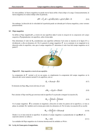 Física General III Campo magnético y fuerza magnética Toribio Córdova C.
349
En otras palabras, la fuerza magnética no puede mover hacia arriba o hacia abajo a la carga. Consecuentemente, la
fuerza magnética no realiza trabajo sobre la partícula.
. ( ).( ) ( ). 0mdW F ds q vxB vdt q vxv Bdt= = = =
      
(8.6)
Sin embargo, la dirección de la velocidad de la partícula puede ser alterada por la fuerza magnética, como veremos
posteriormente
8.3 Flujo magnético
Se define al flujo magnéticoΦ B a través de una superficie dada S como la integral de la componente del campo
magnético 𝐵�⃗ perpendicular a la superficie, sobre el área dada.
Para determinar el valor de ΦB consideremos una superficie arbitraria S tal como se muestra en la figura 8.9, y
dividámoslo a ella en elementos dA. Por lo general el campo magnético 𝐵�⃗ no es constante ni en magnitud ni en
dirección sobre la superficie, sino que el campo magnético 𝐵�⃗ determina el valor local del campo magnético en el
punto P.
Figura 8.9. Flujo magnético a través de una superficie.
La componente de 𝐵�⃗ normal a dA en ese punto, es simplemente la componente del campo magnético en la
dirección del vector unitario normal 𝑛�⃗ a la superficie, esto es
cos .nB B B nφ= =
 
(8.7)
El elemento de flujo dΦB a través del área dA será
.B Bd B dA B ndAΦ= =
 
(8.8)
Para calcular el flujo total ΦB que atraviesa toda la superficie S se procede a integrar la ecuación (8),
. .B
S S
B dA B ndAΦ= =∫ ∫
  
(8.9)
Si el campo magnético 𝑩��⃗ es constante en magnitud y dirección en todos los puntos de la superficie y si ésta es
plana, la cantidad nB

. también será la misma para todos los elementos dA. Por lo tanto, la ecuación (8) se escribe
. cosB
S
B n dA BA φΦ= =∫
 
(8.10)
Donde A es el área total de la superficie. Si además el campo magnético es perpendicular al superficieθ = 0º, la
expresión anterior se reduce a
B BAΦ = (8.11)
Las unidades del flujo magnético en el sistema internacional de unidades es Weber.
8.4 La ley de Gauss para el magnetismo.
 