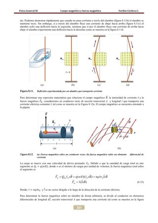 Física General III Campo magnético y fuerza magnética Toribio Córdova C.
351
(x). Podemos demostrar rápidamente que cuando no pasa corriente a través del alambre (figura 8.11b) el alambre se
mantiene recto. Sin embargo, si a través del alambre fluye una corriente de abajo hacia arriba (figura 8.11c) el
alambre sufre una deflexión hacia la izquierda, mientras que si por el alambre fluye una corriente de arriba hacia
abajo el alambre experimenta una deflexión hacia la derechas como se muestra en la figura 8.11d.
(a) (b) (c) (d)
Figura 8.11. Deflexión experimentada por un alambre que transporta corriente
Para determinar una expresión matemática que relacione el campo magnético 𝐵�⃗, la intensidad de corriente I y la
fuerza magnética 𝐹⃗ 𝐵, consideremos un conductor recto de sección transversal A y longitud l que transporta una
corriente eléctrica constante I, tal como se muestra en la Figura 8.12a. El campo magnético se encuentra entrando a
la página.
(a) (b)
Figura 8.12. (a) Fuerza magnética sobre un conductor recto; (b) fuerza magnética sobre un elemento diferencial de
corriente
La carga se mueve con una velocidad de deriva promedio 𝑣⃗ 𝑑. Debido a que la cantidad de carga total en este
segmento es 𝑄𝑡 = 𝑞(𝑛𝐴𝑙), donde n es el número de cargas por unidad de volumen, la fuerza magnética total sobre
el segmento es
( )( )m tot d d dF Q v xB q nAl v xB nqAv lxB= = =
    
( )mF I lxB=
 
(8.15)
Donde: 𝐼 = 𝑛𝑞𝐴𝑣 𝑑 y 𝑙⃗ es un vector dirigido a lo largo de la dirección de la corriente eléctrica
Para determinar la fuerza magnética sobre un alambre de forma arbitraria, se divide al conductor en elementos
diferenciales de longitud 𝑑𝑙⃗, sección transversal A que transporta una corriente tal como se muestra en la figura
 