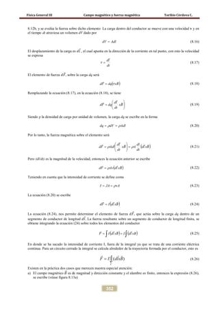 Física General III Campo magnético y fuerza magnética Toribio Córdova C.
352
8.12b, y se evalúa la fuerza sobre dicho elemento La carga dentro del conductor se mueve con una velocidad v y en
el tiempo dt atraviesa un volumen dV dado por
AdldV = (8.16)
El desplazamiento de la carga es 𝑑𝑙⃗ , el cual apunta en la dirección de la corriente en tal punto, con esto la velocidad
se expresa
dt
ld
v


= (8.17)
El elemento de fuerza 𝑑𝐹⃗, sobre la carga dq será
( )BxvdqFd

= (8.18)
Remplazando la ecuación (8.17), en la ecuación (8.18), se tiene






= Bx
dt
ld
dqFd



(8.19)
Siendo ρ la densidad de carga por unidad de volumen, la carga dq se escribe en la forma
AdldVdq ρρ == (8.20)
Por lo tanto, la fuerza magnética sobre el elemento será
( )Bxld
dt
dl
ABx
dt
ld
AdlFd



ρρ =





= (8.21)
Pero (dl/dt) es la magnitud de la velocidad, entonces la ecuación anterior se escribe
( )BxldAvFd

ρ= (8.22)
Teniendo en cuenta que la intensidad de corriente se define como
vAJAI ρ== (8.23)
La ecuación (8.20) se escribe
( )BxldIFd

= (8.24)
La ecuación (8.24), nos permite determinar el elemento de fuerza 𝑑𝐹⃗, que actúa sobre la carga dq dentro de un
segmento de conductor de longitud 𝑑𝑙⃗. La fuerza resultante sobre un segmento de conductor de longitud finita, se
obtiene integrando la ecuación (24) sobre todos los elementos del conductor
( ) ( )∫∫ == xBldIBxldIF

(8.25)
En donde se ha sacado la intensidad de corriente I, fuera de la integral ya que se trata de una corriente eléctrica
continua. Para un circuito cerrado la integral se calcula alrededor de la trayectoria formada por el conductor, esto es
( )
C
F I dlxB= ∫
 
 (8.26)
Existen en la práctica dos casos que merecen nuestra especial atención:
a) El campo magnético 𝐵�⃗ es de magnitud y dirección constante y el alambre es finito, entonces la expresión (8.26),
se escribe (véase figura 8.13a)
 