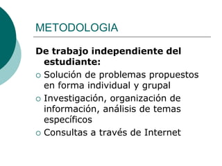 METODOLOGIA

De trabajo independiente del
  estudiante:
 Solución de problemas propuestos
  en forma individual y grupal
 Investigación, organización de
  información, análisis de temas
  específicos
 Consultas a través de Internet
 