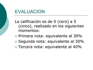 EVALUACION

La calificación es de 0 (cero) a 5
  (cinco), realizado en los siguientes
  momentos:
 Primera nota: equivalente al 30%

 Segunda nota: equivalente al 30%

 Tercera nota: equivalente al 40%
 