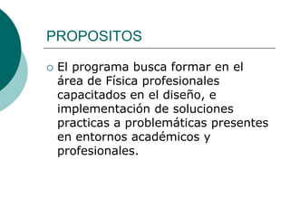 PROPOSITOS

   El programa busca formar en el
    área de Física profesionales
    capacitados en el diseño, e
    implementación de soluciones
    practicas a problemáticas presentes
    en entornos académicos y
    profesionales.
 