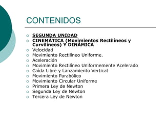 CONTENIDOS
   SEGUNDA UNIDAD
   CINEMÁTICA (Movimientos Rectilíneos y
    Curvilíneos) Y DINÁMICA
   Velocidad
   Movimiento Rectilíneo Uniforme.
   Aceleración
   Movimiento Rectilíneo Uniformemente Acelerado
   Caída Libre y Lanzamiento Vertical
   Movimiento Parabólico
   Movimiento Circular Uniforme
   Primera Ley de Newton
   Segunda Ley de Newton
   Tercera Ley de Newton
 