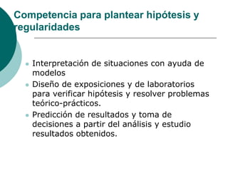 Competencia para plantear hipótesis y
regularidades


     Interpretación de situaciones con ayuda de
      modelos
     Diseño de exposiciones y de laboratorios
      para verificar hipótesis y resolver problemas
      teórico-prácticos.
     Predicción de resultados y toma de
      decisiones a partir del análisis y estudio
      resultados obtenidos.
 