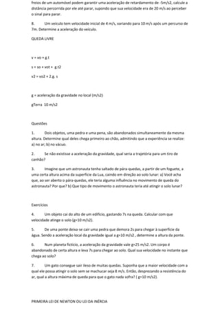 freios de um automóvel podem garantir uma aceleração de retardamento de -5m/s2, calcule a
distância percorrida por ele até parar, supondo que sua velocidade era de 20 m/s ao perceber
o sinal para parar.

8.     Um veículo tem velocidade inicial de 4 m/s, variando para 10 m/s após um percurso de
7m. Determine a aceleração do veículo.

QUEDA LIVRE



v = vo + g.t

s = so + vot + g.t2

v2 = vo2 + 2.g. s



g = aceleração da gravidade no local (m/s2)

gTerra 10 m/s2



Questões

1.       Dois objetos, uma pedra e uma pena, são abandonados simultaneamente da mesma
altura. Determine qual deles chega primeiro ao chão, admitindo que a experiência se realize:
a) no ar; b) no vácuo.

2.     Se não existisse a aceleração da gravidade, qual seria a trajetória para um tiro de
canhão?

3.      Imagine que um astronauta tenha saltado de pára-quedas, a partir de um foguete, a
uma certa altura acima da superfície da Lua, caindo em direção ao solo lunar: a) Você acha
que, ao ser aberto o pára-quedas, ele teria alguma influência no movimento de queda do
astronauta? Por que? b) Que tipo de movimento o astronauta teria até atingir o solo lunar?



Exercícios

4.      Um objeto cai do alto de um edifício, gastando 7s na queda. Calcular com que
velocidade atinge o solo (g=10 m/s2).

5.      De uma ponte deixa-se cair uma pedra que demora 2s para chegar à superfície da
água. Sendo a aceleração local da gravidade igual a g=10 m/s2 , determine a altura da ponte.

6.     Num planeta fictício, a aceleração da gravidade vale g=25 m/s2. Um corpo é
abandonado de certa altura e leva 7s para chegar ao solo. Qual sua velocidade no instante que
chega ao solo?

7.       Um gato consegue sair ileso de muitas quedas. Suponha que a maior velocidade com a
qual ele possa atingir o solo sem se machucar seja 8 m/s. Então, desprezando a resistência do
ar, qual a altura máxima de queda para que o gato nada sofra? ( g=10 m/s2).




PRIMEIRA LEI DE NEWTON OU LEI DA INÉRCIA
 