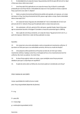 6.      A velocidade de um corpo de massa 1 kg aumentou de 20 m/s para 40 m/s em 5s. Qual
a força que atuou sobre esse corpo?

7.      Uma força de12 N é aplicada em um corpo de massa 2 kg. A) Qual é a aceleração
produzida por essa força? B) Se a velocidade do corpo era 3 m/s quando se iniciou a ação da
força, qual será o seu valor 5 s depois?

8.     Sobre um plano horizontal perfeitamente polido está apoiado, em repouso, um corpo
de massa m=2 kg. Uma força horizontal de 20 N, passa a agir sobre o corpo. Qual a velocidade
desse corpo após 10 s?

9.     Um corpo de massa 2 kg passa da velocidade de 7 m/s à velocidade de 13 m/s num
percurso de 52 m. Calcule a força que foi aplicada sobre o corpo nesse percurso.

10.     Um automóvel, a 20 m/s, percorre 50 m até parar, quando freado. Qual a força que
age no automóvel durante a frenagem? Considere a massa do automóvel igual a 1000 kg.

11.     Sob a ação de uma força constante, um corpo de massa 7 kg percorre 32 m em 4 s, a
partir do repouso. Determine o valor da força aplicada no corpo.



Questões

12.    Um corpo tem uma certa velocidade e está se movendo em movimento uniforme. O
que deve ser feito para que a sua velocidade aumente, diminua ou mude de direção?

13.    Uma pequena esfera pende de um fio preso ao teto de um trem que realiza
movimento retilíneo. Explique como fica a inclinação do fio se: A) o movimento do trem for
uniforme. B) o trem se acelerar. C) o trem frear.

14.   Se duas forças agirem sobre um corpo, a que condições essas forças precisam
obedecer para que o corpo fique em equilíbrio?

15.       A ação do vento sobre as folhas de uma árvore pode ser considerada uma força?




PESO E MASSA DE UM CORPO



massa: quantidade de matéria (nunca muda)

peso: força da gravidade (depende do planeta)



P = m.g



P = peso (N)

m = massa (kg)

g = aceleração da gravidade (m/s2)



Exercícios
 