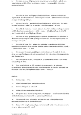 2.      Um bloco de massa 10 kg movimenta-se numa mesa horizontal sob a ação de uma
força horizontal de 30 N. A força de atrito entre o bloco e a mesa vale 20 N. Determine a
aceleração do corpo.




3.      Um corpo de massa m = 5 kg é puxado horizontalmente sobre uma mesa por uma
força F = 15 N. O coeficiente de atrito entre o corpo e a mesa é = 0,2. Determine a aceleração
do corpo. Considere g = 10 m/s3.

4.     Um bloco de massa 2 kg é deslocado horizontalmente por uma força F = 10 N, sobre
um plano horizontal. A aceleração do bloco é 0,5 m/s2. Calcule a força de atrito.

5.      Um sólido de massa 5 kg é puxado sobre um plano horizontal por uma força horizontal
de 25 N. O coeficiente de atrito entre o sólido e o plano é 0,2. A) Qual a força de atrito? B)
Qual é a aceleração do corpo? Dado: g = 10 m/s2.

6.      Um corpo de massa igual a 5 kg, repousa sobre um plano horizontal. O coeficiente de
atrito entre o corpo e o plano é 0,1. Que força horizontal deve ser aplicada para se obter uma
aceleração de 3 m/s2?

7.      Um corpo de massa 6 kg é lançado com velocidade inicial de 8 m/s. Determine a
distância que o corpo percorrerá até parar, sabendo que o coeficiente de atrito entre o corpo e
a superfície é 0,1. Adote g = 10 m/s2.

8.      Um pequeno bloco de massa 20 kg, em movimento com a velocidade de 20 m/s,
atinge uma superfície áspera onde a força de atrito vale 8 N. Determine a distância percorrida
pelo bloco até parar.

9.      Um carro de massa 900 kg e velocidade de 30 m/s freia bruscamente e pára em 3 s.
Calcule a força de atrito.

10.     Uma força horizontal de 10 N arrasta um corpo de massa 2,5 kg, que estava
inicialmente em repouso, deslocando-o 3 m, em uma superfície horizontal. A velocidade final
do corpo é 2 m/s. Qual a força de atrito entre o corpo e a superfície?



Questões

11.    Explique o que é atrito.

12.    Cite os principais fatores que influem no atrito.

13.    Como o atrito pode ser reduzido?

14.    Cite as vantagens e desvantagens do atrito.

15.    Um guarda-roupa está sendo empurrado por uma pessoa e se desloca com velocidade
constante. Existe outra força atuando no guarda-roupa? Justifique.

16.     No espaço não existe atrito algum. Será que uma nave espacial pode manter
velocidade constante com os motores desligados?

17.    Na superfície congelada de um lago, praticamente não existe atrito. Um carro poderia
mover-se sobre uma superfície assim?



Exercícios complementares
 