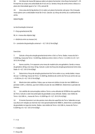 18.    Um bloco de massa M repousa sobre um plano horizontal. Uma força horizontal F = 25
N imprime ao corpo uma velocidade de 4 m/s em 2s. Sendo a força de atrito entre o bloco e o
plano de intensidade igual a f at = 5 N, calcule M.

19.     Uma caixa de 0,6 kg desliza 2,5 m sobre um plano horizontal, até parar. Ela é lançada
nesse plano com a velocidade inicial de 3 m/s. Calcule: a) a força de atrito; b) o coeficiente de
atrito.

GRAVITAÇÃO



Lei da Gravitação Universal

F = força gravitacional (N)

M, m = massa dos objetos (kg)

r = distância entre as massas (m)

G = constante de gravitação universal = 6,7. 10-11 N.m2/kg2.



Exercícios

7.     Calcule a força de atração gravitacional entre o Sol e a Terra. Dados: massa do Sol =
2.1030 kg, massa da Terra = 6.1024 kg, distância entre o Sol e a Terra = 1,5.1011 m e G = 6,7.
10-11 N.m2/kg2.

8.      Numa cozinha, 3 m separam uma mesa de madeira de uma geladeira. Sendo a massa
da geladeira 30 kg e da mesa 10 kg. Calcule o valor da força de atração gravitacional entre elas.
Dado: G = 6,7. 10-11 N.m2/kg2.

9.      Determine a força de atração gravitacional da Terra sobre a Lua, sendo dados: massa
da Lua = 1.1023 kg; massa da Terra = 6.1024 kg; distância do centro da Terra ao centro da Lua
= 4.105 km; G = 6,7. 10-11 N.m2/kg2.

10.    Marte tem dois satélites: Fobos, que se move em órbita circular de raio 10000 km e
período 3.104 s, e Deimos, que tem órbita circular de raio 24000 km. Determine o período de
Deimos.

11.     Um satélite de comunicações orbita a Terra a uma altitude de 35700 km da superfície
da Terra. Calcule o valor da aceleração da gravidade a essa altitude. Dados: raio médio da
Terra = 6,4.106 m, , massa da Terra = 6.1024 kg e G = 6,7. 10-11 N.m2/kg2 .

12.     O monte Evereste é um dos pontos mais altos da superfície da Terra. Sabendo-se que
sua altura em relação ao nível do mar é de aproximadamente 9000 m, determine a aceleração
da gravidade no topo do monte. Dados: raio médio da Terra = 6,4.106 m, massa da Terra =
6.1024 kg e G = 6,7. 10-11 N.m2/kg2 .




T = F.d



T = trabalho (J)

F = força (N)
 
