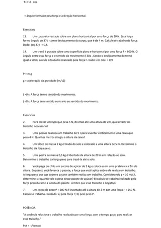 T= F.d . cos



 = ângulo formado pela força e a direção horizontal.



Exercícios

13.    Um corpo é arrastado sobre um plano horizontal por uma força de 20 N. Essa força
forma ângulo de 37o com o deslocamento do corpo, que é de 4 m. Calcule o trabalho da força.
Dado: cos 37o = 0,8.

14.      Um trenó é puxado sobre uma superfície plana e horizontal por uma força F = 600 N. O
ângulo entre essa força e o sentido do movimento é 30o . Sendo o deslocamento do trenó
igual a 50 m, calcule o trabalho realizado pela força F. Dado: cos 30o = 0,9



P = m.g

g = aceleração da gravidade (m/s2)



( >0) : A força tem o sentido do movimento.

( <0) : A força tem sentido contrario ao sentido do movimento.



Exercícios

2.      Para elevar um livro que pesa 5 N, do chão até uma altura de 2m, qual o valor do
trabalho necessário?

3.      Uma pessoa realizou um trabalho de 9 J para levantar verticalmente uma caixa que
pesa 4 N. Quantos metros atingiu a altura da caixa?

4.      Um bloco de massa 2 kg é tirado do solo e colocado a uma altura de 5 m. Determine o
trabalho da força peso.

5.    Uma pedra de massa 0,5 kg é libertada da altura de 20 m em relação ao solo.
Determine o trabalho da força peso para trazê-la até o solo.

6.       Você pega do chão um pacote de açúcar de 5 kg e coloca-o em uma prateleira a 2m de
altura. Enquanto você levanta o pacote, a força que você aplica sobre ele realiza um trabalho.
A força peso que age sobre o pacote também realiza um trabalho. Considerando g = 10 m/s2,
determine: a) quanto vale o peso desse pacote de açúcar? b) calcule o trabalho realizado pela
força peso durante a subida do pacote. Lembre que esse trabalho é negativo.

7.      Um corpo de peso P = 200 N é levantado até a altura de 2 m por uma força F = 250 N.
Calcule o trabalho realizado: a) pela força F; b) pelo peso P.



POTÊNCIA

"A potência relaciona o trabalho realizado por uma força, com o tempo gasto para realizar
esse trabalho."

Pot = t/tempo
 