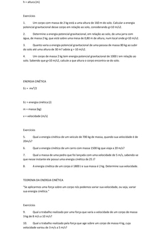 h = altura (m)



Exercícios

1.     Um corpo com massa de 2 kg está a uma altura de 160 m do solo. Calcular a energia
potencial gravitacional desse corpo em relação ao solo, considerando g=10 m/s2.

2.      Determine a energia potencial gravitacional, em relação ao solo, de uma jarra com
água, de massa 2 kg, que está sobre uma mesa de 0,80 m de altura, num local onde g=10 m/s2.

3.      Quanto varia a energia potencial gravitacional de uma pessoa de massa 80 kg ao subir
do solo até uma altura de 30 m? adote g = 10 m/s2.

4.      Um corpo de massa 2 kg tem energia potencial gravitacional de 1000 J em relação ao
solo. Sabendo que g=10 m/s2, calcule a que altura o corpo encontra-se do solo.




ENERGIA CINÉTICA

Ec = mv²/2



Ec = energia cinética (J)

m = massa (kg)

v = velocidade (m/s)



Exercícios

5.     Qual a energia cinética de um veículo de 700 kg de massa, quando sua velocidade é de
20m/s?

6.      Qual a energia cinética de um carro com massa 1500 kg que viaja a 20 m/s?

7.     Qual a massa de uma pedra que foi lançada com uma velocidade de 5 m/s, sabendo-se
que nesse instante ele possui uma energia cinética de 25 J?

8.      A energia cinética de um corpo é 1800 J e sua massa é 2 kg. Determine sua velocidade.



TEOREMA DA ENERGIA CINÉTICA

"Se aplicarmos uma força sobre um corpo nós podemos variar sua velocidade, ou seja, variar
sua energia cinética."



Exercícios

9.      Qual o trabalho realizado por uma força que varia a velocidade de um corpo de massa
3 kg de 8 m/s a 10 m/s?

10.     Qual o trabalho realizado pela força que age sobre um corpo de massa 4 kg, cuja
velocidade variou de 3 m/s a 5 m/s?
 