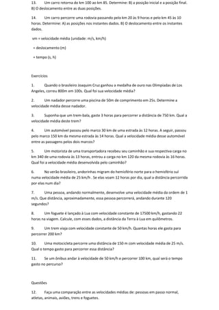 13.     Um carro retorna do km 100 ao km 85. Determine: B) a posição inicial e a posição final.
B) O deslocamento entre as duas posições.

14.     Um carro percorre uma rodovia passando pelo km 20 às 9 horas e pelo km 45 às 10
horas. Determine: A) as posições nos instantes dados. B) O deslocamento entre os instantes
dados.

vm = velocidade média (unidade: m/s, km/h)

 = deslocamento (m)

 = tempo (s, h)



Exercícios

1.     Quando o brasileiro Joaquim Cruz ganhou a medalha de ouro nas Olimpíadas de Los
Angeles, correu 800m em 100s. Qual foi sua velocidade média?

2.      Um nadador percorre uma piscina de 50m de comprimento em 25s. Determine a
velocidade média desse nadador.

3.      Suponha que um trem-bala, gaste 3 horas para percorrer a distância de 750 km. Qual a
velocidade média deste trem?

4.      Um automóvel passou pelo marco 30 km de uma estrada às 12 horas. A seguir, passou
pelo marco 150 km da mesma estrada às 14 horas. Qual a velocidade média desse automóvel
entre as passagens pelos dois marcos?

5.      Um motorista de uma transportadora recebeu seu caminhão e sua respectiva carga no
km 340 de uma rodovia às 13 horas, entrou a carga no km 120 da mesma rodovia às 16 horas.
Qual foi a velocidade média desenvolvida pelo caminhão?

6.      No verão brasileiro, andorinhas migram do hemisfério norte para o hemisfério sul
numa velocidade média de 25 km/h . Se elas voam 12 horas por dia, qual a distância percorrida
por elas num dia?

7.     Uma pessoa, andando normalmente, desenvolve uma velocidade média da ordem de 1
m/s. Que distância, aproximadamente, essa pessoa percorrerá, andando durante 120
segundos?

8.     Um foguete é lançado à Lua com velocidade constante de 17500 km/h, gastando 22
horas na viagem. Calcule, com esses dados, a distância da Terra à Lua em quilômetros.

9.     Um trem viaja com velocidade constante de 50 km/h. Quantas horas ele gasta para
percorrer 200 km?

10.     Uma motocicleta percorre uma distância de 150 m com velocidade média de 25 m/s.
Qual o tempo gasto para percorrer essa distância?

11.    Se um ônibus andar à velocidade de 50 km/h e percorrer 100 km, qual será o tempo
gasto no percurso?



Questões

12.      Faça uma comparação entre as velocidades médias de: pessoas em passo normal,
atletas, animais, aviões, trens e foguetes.
 