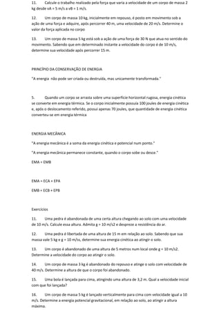 11.    Calcule o trabalho realizado pela força que varia a velocidade de um corpo de massa 2
kg desde vA = 5 m/s a vB = 1 m/s.

12.     Um corpo de massa 10 kg, inicialmente em repouso, é posto em movimento sob a
ação de uma força e adquire, após percorrer 40 m, uma velocidade de 20 m/s. Determine o
valor da força aplicada no corpo

13.    Um corpo de massa 5 kg está sob a ação de uma força de 30 N que atua no sentido do
movimento. Sabendo que em determinado instante a velocidade do corpo é de 10 m/s,
determine sua velocidade após percorrer 15 m.



PRINCÍPIO DA CONSERVAÇÃO DE ENERGIA

"A energia não pode ser criada ou destruída, mas unicamente transformada."



5.      Quando um corpo se arrasta sobre uma superfície horizontal rugosa, energia cinética
se converte em energia térmica. Se o corpo inicialmente possuía 100 joules de energia cinética
e, após o deslocamento referido, possui apenas 70 joules, que quantidade de energia cinética
converteu-se em energia térmica



ENERGIA MECÂNICA

"A energia mecânica é a soma da energia cinética e potencial num ponto."

"A energia mecânica permanece constante, quando o corpo sobe ou desce."

EMA = EMB



EMA = ECA + EPA

EMB = ECB + EPB



Exercícios

11.    Uma pedra é abandonada de uma certa altura chegando ao solo com uma velocidade
de 10 m/s. Calcule essa altura. Admita g = 10 m/s2 e despreze a resistência do ar.

12.    Uma pedra é libertada de uma altura de 15 m em relação ao solo. Sabendo que sua
massa vale 5 kg e g = 10 m/ss, determine sua energia cinética ao atingir o solo.

13.   Um corpo é abandonado de uma altura de 5 metros num local onde g = 10 m/s2.
Determine a velocidade do corpo ao atingir o solo.

14.     Um corpo de massa 3 kg é abandonado do repouso e atinge o solo com velocidade de
40 m/s. Determine a altura de que o corpo foi abandonado.

15.   Uma bola é lançada para cima, atingindo uma altura de 3,2 m. Qual a velocidade inicial
com que foi lançada?

16.    Um corpo de massa 5 kg é lançado verticalmente para cima com velocidade igual a 10
m/s. Determine a energia potencial gravitacional, em relação ao solo, ao atingir a altura
máxima.
 
