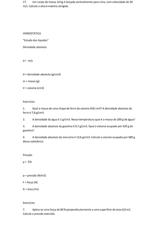 17.     Um corpo de massa 10 kg é lançada verticalmente para cima, com velocidade de 40
m/s. Calcule a altura máxima atingida.




HIDROSTÁTICA

"Estudo dos líquidos"

Densidade absoluta



d = m/v



d = densidade absoluta (g/cm3)

m = massa (g)

V = volume (cm3)



Exercícios

1.      Qual a massa de uma chapa de ferro de volume 650 cm3? A densidade absoluta do
ferro é 7,8 g/cm3.

2.        A densidade da água é 1 g/cm3. Nessa temperatura qual é a massa de 200 g de água?

3.      A densidade absoluta da gasolina é 0,7 g/cm3. Qual o volume ocupado por 420 g de
gasolina?

4.      A densidade absoluta do mercúrio é 13,6 g/cm3. Calcule o volume ocupado por 680 g
dessa substância.



Pressão

p = f/A



p = pressão (N/m2)

F = força (N)

A = área (ms)



Exercícios

7.      Aplica-se uma força de 80 N perpendicularmente a uma superfície de área 0,8 m2.
Calcule a pressão exercida.
 
