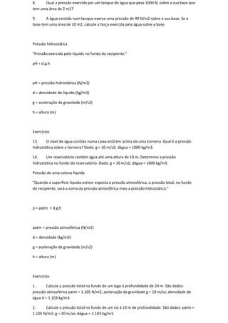 8.    Qual a pressão exercida por um tanque de água que pesa 1000 N, sobre a sua base que
tem uma área de 2 m2?

9.     A água contida num tanque exerce uma pressão de 40 N/m2 sobre a sua base. Se a
base tem uma área de 10 m2, calcule a força exercida pela água sobre a base.



Pressão hidrostática

"Pressão exercida pelo líquido no fundo do recipiente."

pH = d.g.h



pH = pressão hidrostática (N/m2)

d = densidade do líquido (kg/m3)

g = aceleração da gravidade (m/s2)

h = altura (m)



Exercícios

13.     O nível de água contida numa caixa está 6m acima de uma torneira. Qual é a pressão
hidrostática sobre a torneira? Dado: g = 10 m/s2; dágua = 1000 kg/m3.

14.     Um reservatório contém água até uma altura de 10 m. Determine a pressão
hidrostática no fundo do reservatório. Dado: g = 10 m/s2; dágua = 1000 kg/m3.

Pressão de uma coluna líquida

"Quando a superfície líquida estiver exposta à pressão atmosférica, a pressão total, no fundo
do recipiente, será a soma da pressão atmosférica mais a pressão hidrostática."



p = patm + d.g.h



patm = pressão atmosférica (N/m2)

d = densidade (kg/m3)

g = aceleração da gravidade (m/s2)

h = altura (m)



Exercícios

1.      Calcule a pressão total no fundo de um lago à profundidade de 20 m. São dados:
pressão atmosférica patm = 1.105 N/m2; aceleração da gravidade g = 10 m/se; densidade da
água d = 1.103 kg/m3.

2.     Calcule a pressão total no fundo de um rio à 10 m de profundidade. São dados: patm =
1.105 N/m2; g = 10 m/se; dágua = 1.103 kg/m3.
 