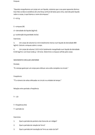 Empuxo



"Quando mergulhamos um corpo em um líquido, notamos que o seu peso aparente diminui.
Esse fato se deve à existência de uma força vertical de baixo para cima, exercida pelo líquido
sobre o corpo, à qual damos o nome de empuxo."

E = d.V.g



E = empuxo (N)

d = densidade do líquido (kg/m3)

g = aceleração da gravidade (m/se)

Exercícios

5.     Um corpo de volume 0,1 m3 é totalmente imerso num líquido de densidade 800
kg/m3. Calcule o empuxo sobre o corpo.

6.      Um corpo de volume 2.10-3 m3 é totalmente mergulhado num líquido de densidade
8.102 kg/m3, num local onde g = 10 m/se. Determine o empuxo sofrido pelo corpo.



MOVIMENTO CIRCULAR UNIFORME

Período:

"É o tempo gasto por um corpo para efetuar uma volta completa no circulo."



Freqüência:

"'É o número de voltas efetuadas no circulo na unidade de tempo."



Relação entre período e freqüência



f = 1/t



f = freqüência (Hz)

T = período (s)



Exercícios

1.        Qual o período do ponteiro das horas de um relógio?

2.        Qual o período de rotação da Terra?

3.        Qual o período de translação da Terra ao redor do Sol?
 