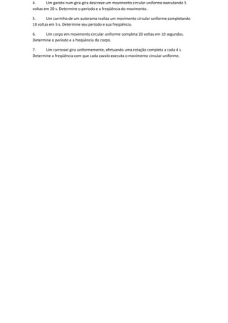 4.      Um garoto num gira-gira descreve um movimento circular uniforme executando 5
voltas em 20 s. Determine o período e a freqüência do movimento.

5.      Um carrinho de um autorama realiza um movimento circular uniforme completando
10 voltas em 5 s. Determine seu período e sua freqüência.

6.    Um corpo em movimento circular uniforme completa 20 voltas em 10 segundos.
Determine o período e a freqüência do corpo.

7.    Um carrossel gira uniformemente, efetuando uma rotação completa a cada 4 s.
Determine a freqüência com que cada cavalo executa o movimento circular uniforme.
 