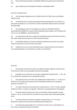 13.     Como você faria para calcular a velocidade média de uma pessoa que caminha pela
rua?

14.     Qual a diferença entre velocidade instantânea e velocidade média?



Exercícios complementares

15.    Uma tartaruga consegue percorrer a distância de 4m em 200s. Qual sua velocidade
média em m/s?

16.    Um atleta percorre uma pista passando pelo ponto de posição 20 m no instante 7s e
pelo ponto de posição 12 m no instante 9s. Calcule a velocidade média do atleta no intervalo
de tempo dado.

17.     Se você pegasse carona em um foguete, que viaja com velocidade média de
aproximadamente 60000 km/s, quanto tempo você gastaria para chegar à Lua? (A distância da
Terra à Lua é de 184000 km, aproximadamente).

18.    Um navio está em alto-mar e navega com velocidade constante de 35 km/h entre 8h e
18h. Qual a distância que ele percorre nesse intervalo de tempo?

19.    A velocidade média de um homem andando normalmente é de 4 km/h. Em quanto
tempo ele anda do km 12 ao km 18 de uma estrada?

20.    Viajando em um carro, como você determinaria o comprimento de certo trecho de
uma estrada baseando-se no velocímetro e usando um cronômetro?




Exercícios

1.     Uma bicicleta movimenta-se sobre uma trajetória retilínea segundo a função horária
s=10+2t (no SI). Pede-se: A) sua posição inicial; B) sua velocidade.

2.       A posição de um móvel varia com o tempo, obedecendo à função horária s = 30 + 10t,
no S.I. Determine a posição inicial e a velocidade do móvel.

3.      Uma partícula move-se em linha reta, obedecendo à função horária s = -5 + 20t, no S.I.
Determine: A) a posição inicial da partícula; B) a velocidade da partícula; C) a posição da
partícula no instante t = 5 s.

4.     Um móvel movimenta-se de acordo com a função horária s = 20 + 4 t, sendo a posição
medida em metros e o tempo, em segundos. Determine sua posição depois de 10 segundos.

5.      Um ponto material movimenta-se sobre uma trajetória retilínea segundo a função
horária s = 10 + 2t (no SI). Determine o instante em que o ponto material passa pela posição
36 m?

6.    Um ponto material movimenta-se segundo a função horária s = 8 + 3t (no SI).
Determine o instante em que o ponto material passa pela posição 35 m.

7.      Um móvel passa pela posição 10 m no instante zero (t0 = 0) com a velocidade de +5
m/s. Escreva a função horária desse movimento.
 
