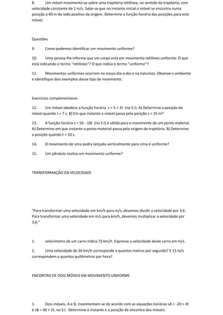 8.      Um móvel movimenta-se sobre uma trajetória retilínea, no sentido da trajetória, com
velocidade constante de 2 m/s. Sabe-se que no instante inicial o móvel se encontra numa
posição a 40 m do lado positivo da origem. Determine a função horária das posições para este
móvel.



Questões

9.     Como podemos identificar um movimento uniforme?

10.     Uma pessoa lhe informa que um corpo está em movimento retilíneo uniforme. O que
está indicando o termo "retilíneo"? O que indica o termo "uniforme"?

11.     Movimentos uniformes ocorrem no nosso dia-a-dia e na natureza. Observe o ambiente
e identifique dois exemplos desse tipo de movimento.



Exercícios complementares

12.    Um móvel obedece a função horária s = 5 + 2t (no S.I). A) Determine a posição do
móvel quando t = 7 s. B) Em que instante o móvel passa pela posição s = 25 m?

13.     A função horária s = 50 - 10t (no S.I) é válida para o movimento de um ponto material.
A) Determine em que instante o ponto material passa pela origem da trajetória. B) Determine
a posição quando t = 10 s.

14.    O movimento de uma pedra lançada verticalmente para cima é uniforme?

15.    Um pêndulo realiza um movimento uniforme?



TRANSFORMAÇÃO DA VELOCIDADE




"Para transformar uma velocidade em km/h para m/s, devemos dividir a velocidade por 3,6.
Para transformar uma velocidade em m/s para km/h, devemos multiplicar a velocidade por
3,6."



1.     velocímetro de um carro indica 72 km/h. Expresse a velocidade deste carro em m/s.

2.     Uma velocidade de 36 km/h corresponde a quantos metros por segundo? E 15 m/s
correspondem a quantos quilômetros por hora?



ENCONTRO DE DOIS MÓVEIS EM MOVIMENTO UNIFORME




1.      Dois móveis, A e B, movimentam-se de acordo com as equações horárias sA = -20 + 4t
e sB = 40 + 2t, no S.I. Determine o instante e a posição de encontro dos móveis.
 