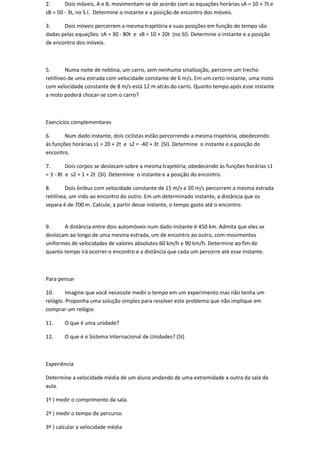2.      Dois móveis, A e B, movimentam-se de acordo com as equações horárias sA = 10 + 7t e
sB = 50 - 3t, no S.I. Determine o instante e a posição de encontro dos móveis.

3.     Dois móveis percorrem a mesma trajetória e suas posições em função do tempo são
dadas pelas equações: sA = 30 - 80t e sB = 10 + 20t (no SI). Determine o instante e a posição
de encontro dos móveis.



5.       Numa noite de neblina, um carro, sem nenhuma sinalização, percorre um trecho
retilíneo de uma estrada com velocidade constante de 6 m/s. Em um certo instante, uma moto
com velocidade constante de 8 m/s está 12 m atrás do carro. Quanto tempo após esse instante
a moto poderá chocar-se com o carro?



Exercícios complementares

6.      Num dado instante, dois ciclistas estão percorrendo a mesma trajetória, obedecendo
às funções horárias s1 = 20 + 2t e s2 = -40 + 3t (SI). Determine o instante e a posição do
encontro.

7.       Dois corpos se deslocam sobre a mesma trajetória, obedecendo às funções horárias s1
= 3 - 8t e s2 = 1 + 2t (SI). Determine o instante e a posição do encontro.

8.       Dois ônibus com velocidade constante de 15 m/s e 20 m/s percorrem a mesma estrada
retilínea, um indo ao encontro do outro. Em um determinado instante, a distância que os
separa é de 700 m. Calcule, a partir desse instante, o tempo gasto até o encontro.


9.     A distância entre dois automóveis num dado instante é 450 km. Admita que eles se
deslocam ao longo de uma mesma estrada, um de encontro ao outro, com movimentos
uniformes de velocidades de valores absolutos 60 km/h e 90 km/h. Determine ao fim de
quanto tempo irá ocorrer o encontro e a distância que cada um percorre até esse instante.



Para pensar

10.      Imagine que você necessite medir o tempo em um experimento mas não tenha um
relógio. Proponha uma solução simples para resolver este problema que não implique em
comprar um relógio.

11.    O que é uma unidade?

12.    O que é o Sistema Internacional de Unidades? (SI)



Experiência

Determine a velocidade média de um aluno andando de uma extremidade a outra da sala de
aula.

1º ) medir o comprimento da sala.

2º ) medir o tempo de percurso.

3º ) calcular a velocidade média
 
