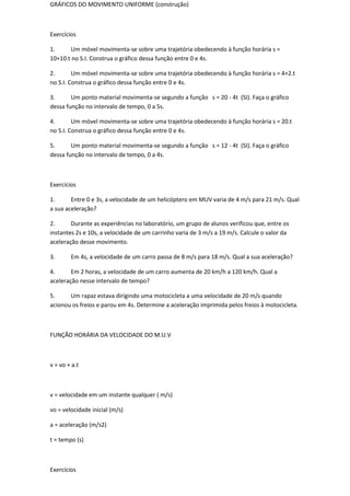 GRÁFICOS DO MOVIMENTO UNIFORME (construção)



Exercícios

1.     Um móvel movimenta-se sobre uma trajetória obedecendo à função horária s =
10+10.t no S.I. Construa o gráfico dessa função entre 0 e 4s.

2.       Um móvel movimenta-se sobre uma trajetória obedecendo à função horária s = 4+2.t
no S.I. Construa o gráfico dessa função entre 0 e 4s.

3.      Um ponto material movimenta-se segundo a função s = 20 - 4t (SI). Faça o gráfico
dessa função no intervalo de tempo, 0 a 5s.

4.       Um móvel movimenta-se sobre uma trajetória obedecendo à função horária s = 20.t
no S.I. Construa o gráfico dessa função entre 0 e 4s.

5.      Um ponto material movimenta-se segundo a função s = 12 - 4t (SI). Faça o gráfico
dessa função no intervalo de tempo, 0 a 4s.



Exercícios

1.      Entre 0 e 3s, a velocidade de um helicóptero em MUV varia de 4 m/s para 21 m/s. Qual
a sua aceleração?

2.      Durante as experiências no laboratório, um grupo de alunos verificou que, entre os
instantes 2s e 10s, a velocidade de um carrinho varia de 3 m/s a 19 m/s. Calcule o valor da
aceleração desse movimento.

3.      Em 4s, a velocidade de um carro passa de 8 m/s para 18 m/s. Qual a sua aceleração?

4.      Em 2 horas, a velocidade de um carro aumenta de 20 km/h a 120 km/h. Qual a
aceleração nesse intervalo de tempo?

5.     Um rapaz estava dirigindo uma motocicleta a uma velocidade de 20 m/s quando
acionou os freios e parou em 4s. Determine a aceleração imprimida pelos freios à motocicleta.



FUNÇÃO HORÁRIA DA VELOCIDADE DO M.U.V



v = vo + a.t



v = velocidade em um instante qualquer ( m/s)

vo = velocidade inicial (m/s)

a = aceleração (m/s2)

t = tempo (s)



Exercícios
 