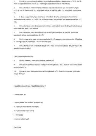 1.     Um carro em movimento adquire velocidade que obedece à expressão v=10-2t (no SI).
Pede-se: a) a velocidade inicial; b) a aceleração; c) a velocidade no instante 6s.

2.     Um automóvel em movimento retilíneo adquire velocidade que obedece à função
v=15-3t (no SI). Determine: a) a velocidade inicial; b) a aceleração; c) a velocidade no instante
4s.

3.     É dada a seguinte função horária da velocidade de uma partícula em movimento
uniformemente variado: v=15+20t (no SI). Determine o instante em que a velocidade vale 215
m/s.

4.      Um automóvel parte do estacionamento e é acelerado à razão de 5m/s2. Calcule a sua
velocidade 30s após a sua partida.

5.     Um automóvel parte do repouso com aceleração constante de 2 m/s2. Depois de
quanto ele atinge a velocidade de 40 m/s?

6.     Um trem de carga viaja com velocidade de 20 m/s quando, repentinamente, é freado e
só consegue parar 70s depois. Calcular a aceleração.

7.     Um automóvel tem velocidade de 25 m/s e freia com aceleração de -5m/s2. Depois de
quanto tempo ele pára?



Exercícios complementares

8.      Qual a diferença entre velocidade e aceleração?

9.      Um veículo parte do repouso e adquire aceleração de 2 m/s2. Calcule a sua velocidade
no instante t = 5s.

10.      Um carro parte do repouso com aceleração de 6 m/s2. Quanto tempo ele gasta para
atingir 30 m/s?




FUNÇÃO HORÁRIA DAS POSIÇÕES DO M.U.V



s = so + vot + at2



s = posição em um instante qualquer (m)

so = posição no instante inicial (m)

vo = velocidade inicial (m/s)

t = tempo (s)

a = aceleração (m/s2)



Exercícios
 