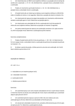1.      Um móvel descreve um MUV numa trajetória retilínea e sua posição varia no tempo de
acordo com a expressão : s = 9 + 3t - 2t2. (SI) Determine: a posição inicial, a velocidade inicial e
a aceleração.

2.     É dado um movimento cuja função horária é: s = 13 - 2t + 4t2. (SI) Determine: a
posição inicial, a velocidade inicial e a aceleração.

3.      A função horária de um móvel que se desloca numa trajetória retilínea é s=20+4t+5t2,
onde s é medido em metros e t em segundos. Determine a posição do móvel no instante t=5s.

4.      Um móvel parte do repouso da origem das posições com movimento uniformemente
variado e aceleração igual a 2 m/s2. Determine sua posição após 6 s.

5.     Um móvel parte com velocidade de 10 m/s e aceleração de 6 m/s2 da posição 20
metros de uma trajetória retilínea. Determine sua posição no instante 12 segundos.

6.      Um ponto material parte do repouso com aceleração constante e 10 s após encontra-
se a 40 m da posição inicial. Determine a aceleração do ponto material.



Exercícios complementares

7.        É dada a função horária do M.U.V de uma partícula, s = -24 + 16t - t2. Determine (no
S.I): a) o espaço inicial, a velocidade inicial e a aceleração da partícula; b) a posição da partícula
no instante t = 5s.

8.      Ao deixar o ponto de parada, o ônibus percorre uma reta com aceleração de 2 m/s2.
Qual a distância percorrida em 5s?




EQUAÇÃO DE TORRICELLI



v2 = vo2 + 2.a. s



v = velocidade em um instante qualquer (m/s)

vo = velocidade inicial (m/s)

a = aceleração (m/s2)

s = distância percorrida (m)



Exercícios

1.     Um automóvel possui num certo instante velocidade de 10 m/s. A partir desse instante
o motorista imprime ao veículo uma aceleração de 3 m/s2. Qual a velocidade que o automóvel
adquire após percorrer 50 m?

2.      Um automóvel parte do repouso e percorre 256 m de uma rodovia com uma
aceleração igual a 8 m/se. Determine sua velocidade no final do percurso.

3.     Um veículo tem velocidade inicial de 4 m/s, variando uniformemente para 10 m/s após
um percurso de 7 m. Determine a aceleração do veículo.
 