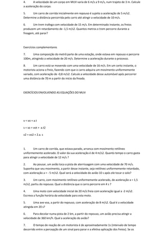 4.      A velocidade de um corpo em MUV varia de 6 m/s a 9 m/s, num trajeto de 3 m. Calcule
a aceleração do corpo.

5.    Um carro de corrida inicialmente em repouso é sujeito a aceleração de 5 m/s2.
Determine a distância percorrida pelo carro até atingir a velocidade de 10 m/s.

6.     Um trem trafega com velocidade de 15 m/s. Em determinado instante, os freios
produzem um retardamento de -1,5 m/s2. Quantos metros o trem percorre durante a
freagem, até parar?



Exercícios complementares

7.     Uma composição do metrô parte de uma estação, onde estava em repouso e percorre
100m, atingindo a velocidade de 20 m/s. Determine a aceleração durante o processo.

8.      Um carro está se movendo com uma velocidade de 16 m/s. Em um certo instante, o
motorista aciona o freio, fazendo com que o carro adquira um movimento uniformemente
variado, com aceleração de -0,8 m/s2. Calcule a velocidade desse automóvel após percorrer
uma distância de 70 m a partir do início da freada.



EXERCÍCIOS ENVOLVENDO AS EQUAÇÕES DO MUV




v = vo + a.t

s = so + vot + a.t2

v2 = vo2 + 2.a. s



1.      Um carro de corrida, que estava parado, arranca com movimento retilíneo
uniformemente acelerado. O valor da sua aceleração é de 4 m/s2. Quanto tempo o carro gasta
para atingir a velocidade de 12 m/s ?

2.     Ao pousar, um avião toca a pista de aterrissagem com uma velocidade de 70 m/s.
Suponha que seu movimento, a partir desse instante, seja retilíneo uniformemente retardado,
com aceleração a = - 5 m/s2. Qual será a velocidade do avião 10 s após ele tocar o solo?

3.     Um carro, com movimento retilíneo uniformemente acelerado, de aceleração a = 1,5
m/s2, partiu do repouso. Qual a distância que o carro percorre em 4 s ?

4.      Uma moto com velocidade inicial de 20 m/s freia com aceleração igual a -2 m/s2.
Escreva a função horária da velocidade para esta moto.

5.      Uma ave voa, a partir do repouso, com aceleração de 8 m/s2. Qual é a velocidade
atingida em 20 s?

6.      Para decolar numa pista de 2 km, a partir do repouso, um avião precisa atingir a
velocidade de 360 km/h. Qual a aceleração do avião?

7.      O tempo de reação de um motorista é de aproximadamente 1s (intervalo de tempo
decorrido entre a percepção de um sinal para parar e a efetiva aplicação dos freios). Se os
 
