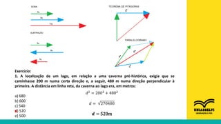 Exercício:
1. A localização de um lago, em relação a uma caverna pré-histórica, exigia que se
caminhasse 200 m numa certa direção e, a seguir, 480 m numa direção perpendicular à
primeira. A distância em linha reta, da caverna ao lago era, em metros:
a) 680
b) 600
c) 540
d) 520
e) 500
𝑑2 = 2002 + 4802
𝑑 = 270400
𝒅 = 520m
X
 