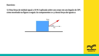 Exercício:
1) Uma força de módulo igual a 10 N é aplicada sobre um corpo em um ângulo de 30º,
como mostrado na figura a seguir. As componentes x e y dessa força são iguais a:
 