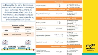 A Cinemática é a parte da mecânica
que estuda os movimentos dos corpos
e das partículas. Ao contrário da
dinâmica que estuda a causa dos
movimento, a cinemática descreve o
movimento de um corpo, mas não se
preocupa com as suas causas.
 