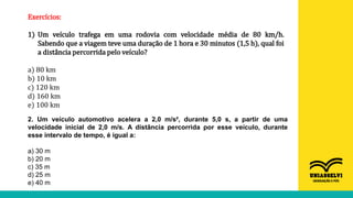 Exercícios:
1) Um veículo trafega em uma rodovia com velocidade média de 80 km/h.
Sabendo que a viagem teve uma duração de 1 hora e 30 minutos (1,5 h), qual foi
a distância percorrida pelo veículo?
a) 80 km
b) 10 km
c) 120 km
d) 160 km
e) 100 km
2. Um veículo automotivo acelera a 2,0 m/s², durante 5,0 s, a partir de uma
velocidade inicial de 2,0 m/s. A distância percorrida por esse veículo, durante
esse intervalo de tempo, é igual a:
a) 30 m
b) 20 m
c) 35 m
d) 25 m
e) 40 m
 
