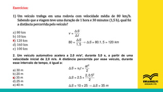 Exercícios:
1) Um veículo trafega em uma rodovia com velocidade média de 80 km/h.
Sabendo que a viagem teve uma duração de 1 hora e 30 minutos (1,5 h), qual foi
a distância percorrida pelo veículo?
a) 80 km
b) 10 km
c) 120 km
d) 160 km
e) 100 km
X
2. Um veículo automotivo acelera a 2,0 m/s², durante 5,0 s, a partir de uma
velocidade inicial de 2,0 m/s. A distância percorrida por esse veículo, durante
esse intervalo de tempo, é igual a:
a) 30 m
b) 20 m
c) 35 m
d) 25 m
e) 40 m
X
 