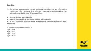 Exercício:
1. Um veículo segue em uma estrada horizontal e retilínea e o seu velocímetro
registra um valor constante. Referindo-se a essa situação, assinale (V) para as
afirmativas verdadeiras ou (F) para as falsas.
( ) A aceleração do veículo é nula.
( ) A resultante das forças que atuam sobre o veículo é nula.
( ) A força resultante que atua sobre o veículo tem o mesmo sentido do vetor
velocidade.
A sequência correta encontrada é
a) V – F - F.
b) F – V – F.
c) V – V – F.
d) V – F – V.
 