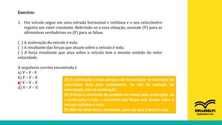 Exercício:
1. Um veículo segue em uma estrada horizontal e retilínea e o seu velocímetro
registra um valor constante. Referindo-se a essa situação, assinale (V) para as
afirmativas verdadeiras ou (F) para as falsas.
( ) A aceleração do veículo é nula.
( ) A resultante das forças que atuam sobre o veículo é nula.
( ) A força resultante que atua sobre o veículo tem o mesmo sentido do vetor
velocidade.
A sequência correta encontrada é
a) V – F - F.
b) F – V – F.
c) V – V – F.
d) V – F – V.
(V) A aceleração é nula porque não há variação na marcação da
velocidade feita pelo velocímetro. Se não há variação de
velocidade, não há aceleração.
(V) A força é resultado do produto da massa pela aceleração. Se
a aceleração é nula, a resultante das forças que atuam sobre o
veículo também é nula.
(F) Não há vetor força resultante, uma vez que a força é nula.
X
 