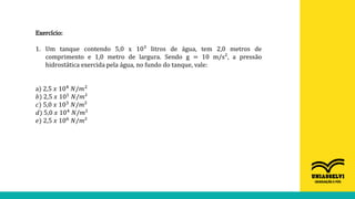 Exercício:
1. Um tanque contendo 5,0 x 10³ litros de água, tem 2,0 metros de
comprimento e 1,0 metro de largura. Sendo g = 10 m/s², a pressão
hidrostática exercida pela água, no fundo do tanque, vale:
a) 2,5 𝑥 104
𝑁/𝑚2
𝑏) 2,5 𝑥 101
𝑁/𝑚²
𝑐) 5,0 𝑥 103 𝑁/𝑚²
𝑑) 5,0 𝑥 104
𝑁/𝑚²
𝑒) 2,5 𝑥 106 𝑁/𝑚²
 
