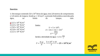 Exercício:
1. Um tanque contendo 5,0 x 10³ litros de água, tem 2,0 metros de comprimento
e 1,0 metro de largura. Sendo g = 10 m/s², a pressão hidrostática exercida pela
água, no fundo do tanque, vale:
a) 2,5 𝑥 104 𝑁/𝑚2
𝑏) 2,5 𝑥 101
𝑁/𝑚²
𝑐) 5,0 𝑥 103
𝑁/𝑚²
𝑑) 5,0 𝑥 104 𝑁/𝑚²
𝑒) 2,5 𝑥 106
𝑁/𝑚²
Dados:
𝑉 = 5 × 103
l
𝐴 = 2𝑚 × 1𝑚 = 2𝑚2
𝑔 =
10𝑚
𝑠2
Sendo a densidade da água -> 𝑑 ≅
1𝑘𝑔
𝑙
𝑃 =
𝑚. 𝑔
𝐴
=
5 × 103 × 10
2
= 𝟐𝟓 × 𝟏𝟎𝟑𝑵/𝒎²
X
 