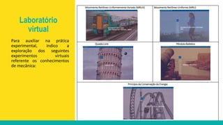Movimento Retilíneo Uniformemente Variado (MRUV) Movimento Retilíneo Uniforme (MRU)
Queda Livre Pêndulo Balístico
Princípio da Conservação da Energia
Para auxiliar na prática
experimental, indico a
exploração dos seguintes
experimentos virtuais
referente os conhecimentos
de mecânica:
Laboratório
virtual
 
